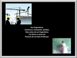Sou Engenheiro,
Construo e mantenho prédios.
Mas antes de ser Engenheiro
Fui Aluno e como tal
Precisei de um bom Professor.

 