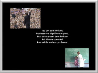 Sou um bom Político,
Represento e dignifico um povo.
Mas antes de ser bom Político
Fui Aluno e como tal
Precisei de um bom professor.

 