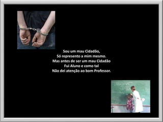 Sou um mau Cidadão,
Só represento a mim mesmo.
Mas antes de ser um mau Cidadão
Fui Aluno e como tal
Não dei atenção ao bom Professor.

 
