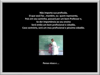 Não importa sua profissão,
O que você faz , mantêm, ou quem representa,
Pois em seu caminho, passará por um bom Professor e,
Se der importância ao seu ensino
Será então um bom profissional e cidadão,
Caso contrário, será um mau profissional e péssimo cidadão.

Pense nisso e ...

 