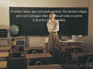 A rotina é dura, mas você ainda persiste. Teu mundo é alegre,  pois você. Consegue olhar os olhos de todos os outros E fazê-los felizes também. 