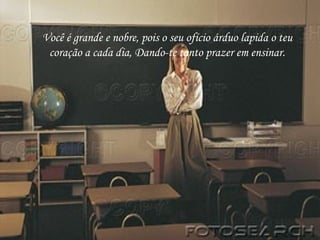 Você é grande e nobre, pois o seu ofício árduo lapida o teu coração a cada dia, Dando-te tanto prazer em ensinar. 