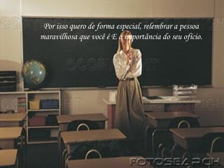Por isso quero de forma especial, relembrar a pessoa maravilhosa que você é E a importância do seu ofício. 