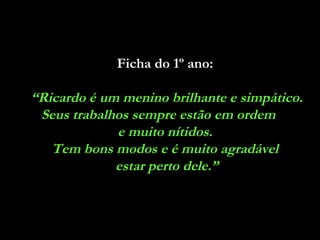 Ficha do 1º ano:   “ Ricardo é um menino brilhante e simpático. Seus trabalhos sempre estão em ordem  e muito nítidos.  Tem bons modos e é muito agradável  estar perto dele.” 