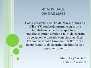 4ª ATIVIDADE DIA DAS MÃES Manhã - 3ª série B Tarde - 4ª série C Como presente nos Dia da Mães, alunos da 3ªB e 4ªC confeccionaram, com muita habilidade,  chaveiros, que foram embalados numa caixinha feita de garrafa de coca-cola e pintada com tinta acrílica. Foi confeccionada também um flor com a parte restante da garrafa, ensinando-os o reaproveitamento. 