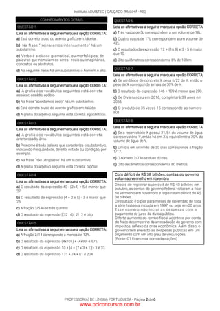 Instituto ADM&TEC | CALÇADO (MANHÃ - NS)
PROFESSOR(A) DE LÍNGUA PORTUGUESA - Página 2 de 6
CONHECIMENTOS GERAIS
QUESTÃO 1.
Leia as afirmativas a seguir e marque a opção CORRETA:
a) Está correto o uso do acento gráfico em: tábelar.
b) Na frase “treinaremos intensamente” há um
substantivo.
c) Verbo é a classe gramatical, ou morfológica, de
palavras que nomeiam os seres - reais ou imaginários,
concretos ou abstratos.
d) Na seguinte frase, há um substantivo: o homem é alto.
QUESTÃO 2.
Leia as afirmativas a seguir e marque a opção CORRETA:
a) A grafia dos vocábulos seguintes está correta:
assúcar, assádo, açóbio.
b) Na frase “acordamos cedo” há um substantivo.
c) Está correto o uso do acento gráfico em: talúdo.
d) A grafia do adjetivo seguinte está correta: egocêntrico.
QUESTÃO 3.
Leia as afirmativas a seguir e marque a opção CORRETA:
a) A grafia dos vocábulos seguintes está correta:
arremessado, área.
b) Pronome é toda palavra que caracteriza o substantivo,
indicando-lhe qualidade, defeito, estado ou condição, por
exemplo.
c) Na frase “não ultrapasse” há um substantivo.
d) A grafia do adjetivo seguinte está correta: bipólar.
QUESTÃO 4.
Leia as afirmativas a seguir e marque a opção CORRETA:
a) O resultado da expressão 40 - (2x4) + 5 é menor que
27.
b) O resultado da expressão (4 + 2 x 5) - 3 é maior que
25.
c) A fração 3/5 lê-se três quintos.
d) O resultado da expressão [(32 : 4) : 2] : 2 é oito.
QUESTÃO 5.
Leia as afirmativas a seguir e marque a opção CORRETA:
a) A fração 2/14 corresponde a menos de 13%.
b) O resultado da expressão (4x101) + (4x99) é 975.
c) O resultado da expressão 10 + [4 + (7 x 3 + 1)] - 3 é 33.
d) O resultado da expressão 131 + 74 + 61 é 204.
QUESTÃO 6.
Leia as afirmativas a seguir e marque a opção CORRETA:
a) Três vasos de 5L correspondem a um volume de 18L.
b) Quatro vasos de 17L correspondem a um volume de
42L.
c) O resultado da expressão 12 + (16:8) x 3 - 5 é maior
que 10.
d) Oito quilômetros correspondem a 8% de 10 km.
QUESTÃO 7.
Leia as afirmativas a seguir e marque a opção CORRETA:
a) Se um bloco de concreto X pesa 6/22 de Y, então o
peso de X corresponde a mais de 30% de Y.
b) O resultado da expressão 146 + 109 é menor que 200.
c) Se Diva nasceu em 2016, completará 39 anos em
2055.
d) O produto de 35 vezes 15 corresponde ao número
801.
QUESTÃO 8.
Leia as afirmativas a seguir e marque a opção CORRETA:
a) Se o reservatório X possui 21/84 do volume de água
do reservatório Y, então há em X o equivalente a 20% do
volume de água de Y.
b) Um dia em um mês de 30 dias corresponde à fração
1/17.
c) O número 2/7 lê-se duas dúzias.
d) Oito decâmetros correspondem a 80 metros.
Com déficit de R$ 38 bilhões, contas do governo
voltam ao vermelho em novembro
Depois de registrar superávit de R$ 40 bilhões em
outubro, as contas do governo federal voltaram a ficar
no vermelho em novembro e registraram déficit de R$
38 bilhões.
O resultado é o pior para meses de novembro de toda
a série histórica iniciada em 1997, ou seja, em 20 anos.
Esse número não inclui as despesas com o
pagamento de juros da dívida pública.
O forte aumento do rombo fiscal acontece por conta
do fraco desempenho da arrecadação do governo com
impostos, reflexo da crise econômica. Além disso, o
governo tem elevado as despesas públicas em um
orçamento com um alto grau de vinculações.
(Fonte: G1 Economia, com adaptações)
www.pciconcursos.com.br
 