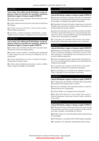 Instituto ADM&TEC | CALÇADO (MANHÃ - NS)
PROFESSOR(A) DE LÍNGUA PORTUGUESA - Página 3 de 6
QUESTÃO 9.
Leia o texto 'Com déficit de R$ 38 bilhões, contas do
governo voltam ao vermelho em novembro', analise as
assertivas a seguir e marque a opção CORRETA:
a) O texto utiliza uma linguagem rebuscada para tratar
de temas como o amor.
b) O texto utiliza termos técnicos para falar de ciência e
tecnologia.
c) O texto procura informar o leitor sobre temas
relacionados ao governo.
d) No texto, o termo superávit representa o saldo
negativo entre a receita e a despesa, em um orçamento.
QUESTÃO 10.
Leia o texto 'Com déficit de R$ 38 bilhões, contas do
governo voltam ao vermelho em novembro', analise as
assertivas a seguir e marque a opção CORRETA:
a) No texto, são utilizados termos técnicos para fazer
referência a temas de saúde pública.
b) No texto, o termo “déficit” é utilizado para representar
o saldo negativo entre a receita e a despesa, em um
orçamento.
c) O texto apresenta um novo e moderno produto
voltado para a classe média.
d) O texto utiliza metáforas para levar o leitor a refletir
sobre o papel da religião na sociedade.
CONHECIMENTOS ESPECÍFICOS
QUESTÃO 11.
Leia as afirmativas a seguir e marque a opção CORRETA:
a) Doenças cardíacas e alergias não são considerados
problemas de saúde potencialmente incapacitantes
associados a condições de trabalho deficientes.
b) Programas eficazes de saúde e segurança no local de
trabalho não costumam contribuir para a motivação ou a
produtividade do servidor público.
c) Ações de educação dos servidores públicos podem
contribuir favoravelmente para a conscientização dos
mesmos sobre a necessidade de agir preventivamente
contra riscos de acidente no trabalho.
d) Condições de trabalho deficientes não estão
associadas a distúrbios relacionados com o estresse.
QUESTÃO 12.
Leia as afirmativas a seguir e marque a opção CORRETA:
a) Mudanças de emprego e comportamentos pessoais,
como o consumo de tabaco e de álcool, tornam mais
fácil interligar a manifestação de uma doença com um
local de trabalho específico.
b) Riscos biológicos estão relacionados às bactérias,
aos vírus, aos desperdícios sépticos e às infestações no
ambiente de trabalho.
c) Condições de trabalho deficientes não estão
associadas a problemas do aparelho reprodutor.
d) Riscos biológicos no ambiente de trabalho incluem o
ruído, a vibração e a luminosidade insuficiente.
QUESTÃO 13.
Leia as afirmativas a seguir e marque a opção CORRETA:
a) Um dispositivo de entrada é utilizado pelo computador
para passar informações para o usuário.
b) Uma vez instalado, não é possível alterar o sistema
operacional de um computador.
c) O disco rígido é um programa de computador.
d) No Microsoft Word, em sua versão mais atual, é
possível pesquisar o texto que se quer mudar e substituí-
lo por outro.
QUESTÃO 14.
Leia as afirmativas a seguir e marque a opção CORRETA:
a) O Microsoft Excel e o Microsoft Word, em suas versão
mais recentes, permitem ajustar margens do documento
de modo a facilitar a impressão do mesmo.
b) Mozilla Firefox é o mais difundido sistema operacional
da atualidade.
c) No Windows, o comando Alt+K fecha todas as janelas.
d) O roteador é um aparelho utilizado para exibir vídeos.
www.pciconcursos.com.br
 