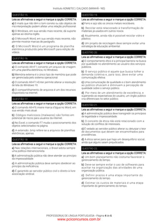 Instituto ADM&TEC | CALÇADO (MANHÃ - NS)
PROFESSOR(A) DE LÍNGUA PORTUGUESA - Página 4 de 6
QUESTÃO 15.
Leia as afirmativas a seguir e marque a opção CORRETA:
a) E-mails que não têm o tom correto ou são objetos de
má interpretação podem afetar uma relação profissional.
b) O Windows, em sua versão mais recente, dá suporte
apenas ao idioma inglês.
c) O Microsoft Word, em sua versão mais recente, não
permite mostrar marcas de parágrafo.
d) O Microsoft Word é um programa de planilha
eletrônica produzido pela Microsoft para edição de
vídeos.
QUESTÃO 16.
Leia as afirmativas a seguir e marque a opção CORRETA:
a) O comando Alt+F1 converte um arquivo de imagem
em uma planilha eletrônica, no Windows.
b) Memória externa é o único tipo de memória que pode
ser gerenciada pelo sistema operacional.
c) O comando Alt+F1+Enter permite alterar a resolução
de tela do Windows 10.
d) O compartilhamento de arquivos é um dos recursos
disponíveis na internet.
QUESTÃO 17.
Leia as afirmativas a seguir e marque a opção CORRETA:
a) O comando Alt+F6 insere marca d’água no Word, em
sua versão mais atual.
b) Códigos maliciosos (malwares) são fontes em
potencial de riscos para usuários da internet.
c) No Excel, o comando F7 muda o posicionamento dos
objetos selecionados na página.
d) A extensão .bmp refere-se a arquivos de planilhas
eletrônicas, apenas.
QUESTÃO 18.
Leia as afirmativas a seguir e marque a opção CORRETA:
a) Nas relações internacionais, o Brasil adota sempre
uma política intervencionista.
b) A administração pública não deve atender ao princípio
da impessoalidade.
c) A administração pública deve sempre obedecer ao
princípio da ineficiência.
d) É garantido ao servidor público civil o direito à livre
associação sindical.
QUESTÃO 19.
Leia as afirmativas a seguir e marque a opção CORRETA:
a) Ferro e aço são os únicos metais recicláveis.
b) Reciclar está relacionado à transformação de
materiais já usados em outros novos.
c) Atualmente, ainda não é possível reciclar vidro e
plástico.
d) Um projeto de reciclagem deve sempre evitar uma
estratégia de educação ambiental.
QUESTÃO 20.
Leia as afirmativas a seguir e marque a opção CORRETA:
a) O comportamento ético é a principal barreira na busca
por qualidade no atendimento ao usuário dos serviços
públicos.
b) O serviço público é aquele que busca tolher a
demanda coletiva e, para isso, deve evitar uma
comunicação efetiva.
c) Uma comunicação de qualidade e o bom atendimento
ao público ofuscam e diminuem a percepção de
qualidade sobre o serviço público.
d) Por meio de um atendimento de excelência, e
superando as expectativas do usuário, um órgão público
cria diferenciais no setor público.
QUESTÃO 21.
Leia as afirmativas a seguir e marque a opção CORRETA:
a) A administração pública deve transgredir os princípios
de legalidade e impessoalidade.
b) O conceito de ética não está relacionado com a
solução de conflitos de interesses.
c) É vedado ao servidor público alterar ou deturpar o teor
de documentos que devem ser encaminhados para
providências.
d) A ética serve para que haja um desequilíbrio social,
ainda que alguns saiam prejudicados.
QUESTÃO 22.
Leia as afirmativas a seguir e marque a opção CORRETA:
a) Um bom planejamento não costuma favorecer o
gerenciamento do tempo.
b) Deve-se sempre evitar o uso de softwares para
auxiliar na organização das atividades de uma
organização pública.
c) Definir prazos é uma etapa importante do
gerenciamento do tempo.
d) Estimar os custos de materiais é uma etapa
importante do gerenciamento do tempo.
www.pciconcursos.com.br
 