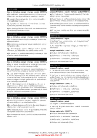 Instituto ADM&TEC | CALÇADO (MANHÃ - NS)
PROFESSOR(A) DE LÍNGUA PORTUGUESA - Página 5 de 6
QUESTÃO 23.
Leia as afirmativas a seguir e marque a opção CORRETA:
a) Para Piaget, o desenvolvimento social da criança
influencia o seu desenvolvimento cognitivo e afetivo.
b) A assimilação ativa não deve incluir direção e
orientação do professor.
c) O professor não deve contrariar os saberes
curriculares, advindos da cultura.
d) No Brasil, propostas curriculares não devem abordar
temas e questões étnico-raciais.
QUESTÃO 24.
Leia as afirmativas a seguir e marque a opção CORRETA:
a) O processo de assimilação ativa exige uma atitude
passiva do aluno.
b) Um docente deve ignorar a sua relação com outros
campos do saber.
c) À medida que a criança interage com os outros
indivíduos, ela desenvolve seu conhecimento social.
d) A avaliação da aprendizagem não possui relação com
o conhecimento do estudante.
QUESTÃO 25.
Leia as afirmativas a seguir e marque a opção CORRETA:
a) Ao se adotar uma postura de avaliação construtiva,
impõem-se instrumentos rígidos de medida.
b) A aprendizagem corresponde à assimilação passiva
de conhecimentos para aplicá-los inconscientemente.
c) A Lei de Diretrizes e Bases da Educação (LDB
9.394/96) propõe que um dos princípios para o ensino é
tolher a liberdade de aprender e ensinar, impedindo
assim o acesso do aluno à educação de qualidade em
uma instituição educacional.
d) A interdisciplinaridade busca questionar a
segmentação entre os diferentes campos de
conhecimento. Ela questiona a visão compartimentada
(disciplinar) da realidade sobre a qual a escola, tal como
é conhecida, historicamente se constituiu.
QUESTÃO 26.
Leia as afirmativas a seguir e marque a opção CORRETA:
a) O currículo escolar não está ligado, ou mesmo
comprometido, com as relações de poder.
b) A avaliação do desenvolvimento das aprendizagens
não deve ser um processo permanente.
c) No Brasil, educação básica de qualidade é um direito
assegurado pela Constituição Federal.
d) O processo de ensino constitui-se de um sistema
desarticulado.
QUESTÃO 27.
Leia as afirmativas a seguir e marque a opção CORRETA:
a) Os Parâmetros Currículares Nacionais (PCN) não
adotam temas transversais.
b) A valorização do profissional da educação escolar não
possui relação com a qualidade da atividade de ensino.
c) A interdisciplinaridade auxilia no entendimento das
relações entre conhecimentos de campos disciplinares
distintos.
d) O currículo escolar não deve ser uma construção
colaborativa.
QUESTÃO 28.
Leia as afirmativas a seguir:
I. Na frase “meu pensamento é um rio subterrâneo”
ocorre uma metáfora.
II. Na frase “dei o lápis ao colega”, o verbo "dar" é
intransitivo.
Marque a alternativa CORRETA:
a) As duas afirmativas são verdadeiras.
b) A afirmativa I é verdadeira, e a II é falsa.
c) A afirmativa II é verdadeira, e a I é falsa.
d) As duas afirmativas são falsas.
QUESTÃO 29.
Leia as afirmativas a seguir:
I. Os verbos transitivos diretos e indiretos são
acompanhados de um objeto direto e um indireto.
II. Na frase “o garoto ofereceu um livro ao colega”, o
verbo oferecer traz em si a ideia completa da ação, sem
necessitar, portanto, de um outro termo para completar
o seu sentido.
Marque a alternativa CORRETA:
a) As duas afirmativas são verdadeiras.
b) A afirmativa I é verdadeira, e a II é falsa.
c) A afirmativa II é verdadeira, e a I é falsa.
d) As duas afirmativas são falsas.
QUESTÃO 30.
Leia as afirmativas a seguir:
I. O zeugma é uma forma de elipse.
II. Na frase “eu gosto de sorvete”, o verbo é transitivo
direto e indireto.
Marque a alternativa CORRETA:
a) As duas afirmativas são verdadeiras.
b) A afirmativa I é verdadeira, e a II é falsa.
c) A afirmativa II é verdadeira, e a I é falsa.
d) As duas afirmativas são falsas.
www.pciconcursos.com.br
 