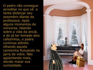 O padre não consegue
acreditar no que vê e
tenta disfarçar seu
assombro diante da
professora. Após
alguns momentos de
conversa, falando
sobre a vida da anciã,
e de já ter tomado dois
cafezinhos, o padre
continua atônito
olhando aquela
camisinha flutuando na
jarra de vidro. Não
agüentando mais,
decide matar sua
curiosidade.
 