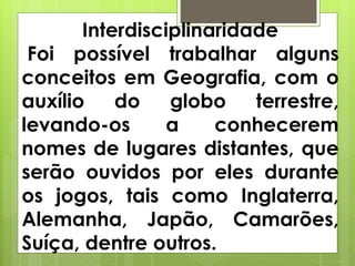 Interdisciplinaridade
Foi possível trabalhar alguns
conceitos em Geografia, com o
auxílio do globo terrestre,
levando-os a conhecerem
nomes de lugares distantes, que
serão ouvidos por eles durante
os jogos, tais como Inglaterra,
Alemanha, Japão, Camarões,
Suíça, dentre outros.
 