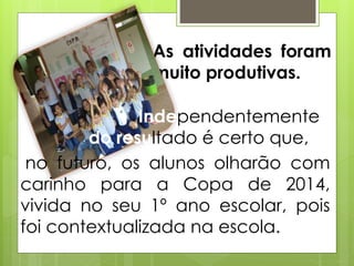 As atividades foram
muito produtivas.
no futuro, os alunos olharão com
carinho para a Copa de 2014,
vivida no seu 1º ano escolar, pois
foi contextualizada na escola.
Independentemente
do resultado é certo que,
 