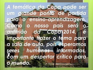 A temática da Copa pode ser
um grande ponto de partida
para o ensino-aprendizagem.
Como o nosso país será o
anfitrião da Copa-2014, é
importante trazer o tema para
a sala de aula, pois esperamos
seres humanos informados,
com um despertar crítico para
o mundo..
 