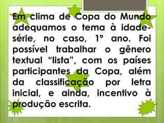Em clima de Copa do Mundo
adequamos o tema à idade-
série, no caso, 1º ano. Foi
possível trabalhar o gênero
textual “lista”, com os países
participantes da Copa, além
da classificação por letra
inicial, e ainda, incentivo à
produção escrita.
 
