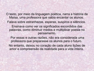 O texto, por meio da linguagem poética, narra a história de
Maísa, uma professora que sabia encantar os alunos.
Falava sobre estranhezas, esperas, suspiros e silêncios.
Ensinava como ver os significados escondidos das
palavras, como diminuir medos e multiplicar poesia no
pensamento.
Por essas e outras razões, não era considerada uma
professora que preparasse os alunos para o futuro.
No entanto, deixou no coração de cada aluno lições de
amor e compreensão da realidade para a vida inteira.
 