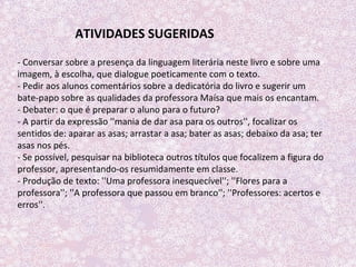 - Conversar sobre a presença da linguagem literária neste livro e sobre uma
imagem, à escolha, que dialogue poeticamente com o texto.
- Pedir aos alunos comentários sobre a dedicatória do livro e sugerir um
bate-papo sobre as qualidades da professora Maísa que mais os encantam.
- Debater: o que é preparar o aluno para o futuro?
- A partir da expressão ''mania de dar asa para os outros'', focalizar os
sentidos de: aparar as asas; arrastar a asa; bater as asas; debaixo da asa; ter
asas nos pés.
- Se possível, pesquisar na biblioteca outros títulos que focalizem a figura do
professor, apresentando-os resumidamente em classe.
- Produção de texto: ''Uma professora inesquecível''; ''Flores para a
professora''; ''A professora que passou em branco''; ''Professores: acertos e
erros''.
ATIVIDADES SUGERIDAS
 