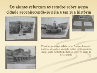 Os alunos reforçam os estudos sobre nossa cidade reconhecendo-se nela e em sua história Principais pontos da cidade como Avenida Francisco  Glicério, Mercado Municipal e outros prédios antigos,  alguns ainda existentes podem ser vistos no sagão de  nossa escola.  