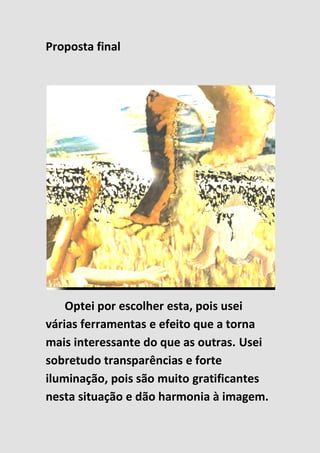 Proposta final
Optei por escolher esta, pois usei
várias ferramentas e efeito que a torna
mais interessante do que as outras. Usei
sobretudo transparências e forte
iluminação, pois são muito gratificantes
nesta situação e dão harmonia à imagem.
 