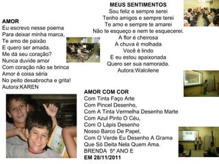 MEUS SENTIMENTOS Sou feliz e sempre serei Tenho amigos e sempre terei Te amo e sempre te amarei Não te esqueço e nem te esquecerei. A flor é cheirosa A chuva é molhada Você é lindo E eu estou apaixonada Quero ser sua namorada. Autora:Walcilene AMOR Eu escrevo nesse poema Para deixar minha marca, Te amo de paixão E quero ser amada. Me dá seu coração? Nunca duvide amor Com coração não se brinca Amor é coisa séria No peito desabrocha e grita! Autora:KAREN AMOR COM COR Com Tinta Faço Arte Com Pincel Desenho, Com A Tinta Vermelha Desenho Marte Com Azul Pinto O Céu, Com O Lápis Desenho Nosso Barco De Papel, Com O Verde Eu Desenho A Grama Que Só Deita Nela Quem Ama. BRENDA  5º ANO E  EM 28/11/2011 