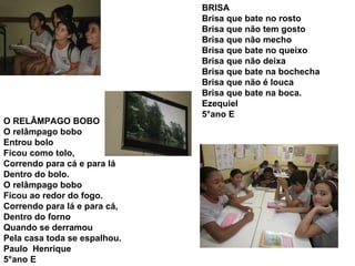 O RELÂMPAGO BOBO O relâmpago bobo Entrou bolo Ficou como tolo, Correndo para cá e para lá Dentro do bolo. O relâmpago bobo Ficou ao redor do fogo. Correndo para lá e para cá, Dentro do forno Quando se derramou Pela casa toda se espalhou. Paulo  Henrique 5°ano E BRISA Brisa que bate no rosto Brisa que não tem gosto Brisa que não mecho Brisa que bate no queixo Brisa que não deixa Brisa que bate na bochecha Brisa que não é louca Brisa que bate na boca. Ezequiel 5°ano E 