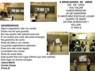 A BRINCADEIRA  DE  AMOR SAÍ  DE  CASA VOU VIAJAR VAMOS BRINCAR JÁ SEI NAMORAR O AMOR NÃO ESCOLHE LUGAR QUERO TE AMAR DÁ PRA ACREDITAR ? WILLIAN 5º ANO E SEGREDINHOS Algum segredinho não vou contar Esses vou ter que guardar, No meu quarto não adianta procurar É um quarto que você não pode enxergar. Na gavetinha do canto Atrás de fotos e um manto, Lá guardo segredinhos especiais Para mim são muito legais. Lá também tem cartas Atrás de umas latas, Este quarto fica num lugar fofinho que nem colchão Este lugar se chama coração. Joana Maria Cunha Costa. 5°ano E 