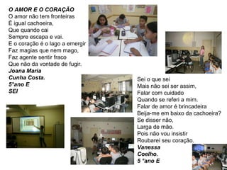 O AMOR E O CORAÇÃO O amor não tem fronteiras É igual cachoeira, Que quando cai Sempre escapa e vai. E o coração é o lago a emergir Faz magias que nem mago, Faz agente sentir fraco Que não da vontade de fugir. Joana Maria Cunha Costa. 5°ano E SEI Sei o que sei Mais não sei ser assim, Falar com cuidado Quando se referi a mim. Falar de amor é brincadeira Beija-me em baixo da cachoeira? Se disser não, Larga de mão. Pois não vou insistir Roubarei seu coração. Vanessa Coelho. 5 °ano E 