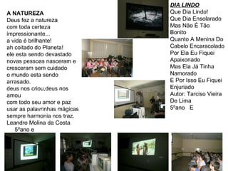 A NATUREZA Deus fez a natureza com toda certeza impressionante... a vida é brilhante! ah coitado do Planeta! ele esta sendo devastado novas pessoas nasceram e cresceram sem cuidado o mundo esta sendo arrasado. deus nos criou,deus nos amou com todo seu amor e paz usar as palavrinhas mágicas sempre harmonia nos traz. Leandro Molina da Costa 5ºano e DIA LINDO Que Dia Lindo! Que Dia Ensolarado Mas Não É Tão Bonito Quanto A Menina Do Cabelo Encaracolado Por Ela Eu Fiquei Apaixonado Mas Ela Já Tinha Namorado E Por Isso Eu Fiquei Enjuriado Autor: Tarciso Vieira De Lima 5ºano  E  