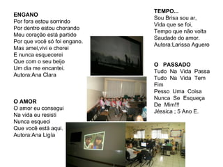 ENGANO Por fora estou sorrindo Por dentro estou chorando Meu coração está partido Por que você só foi engano. Mas amei,vivi e chorei E nunca esquecerei Que com o seu beijo Um dia me encantei. Autora:Ana Clara O AMOR O amor eu consegui Na vida eu resisti Nunca esqueci Que você está aqui. Autora:Ana Ligía TEMPO... Sou Brisa sou ar, Vida que se foi, Tempo que não volta Saudade do amor. Autora:Larissa Aguero O  PASSADO Tudo  Na  Vida  Passa Tudo  Na  Vida  Tem Fim Pesso  Uma  Coisa Nunca  Se  Esqueça De  Mim!!! Jéssica ; 5 Ano E. 