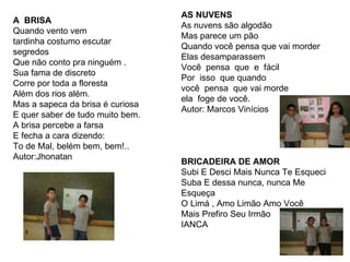 A  BRISA Quando vento vem tardinha costumo escutar segredos Que não conto pra ninguém . Sua fama de discreto Corre por toda a floresta Além dos rios além. Mas a sapeca da brisa é curiosa E quer saber de tudo muito bem. A brisa percebe a farsa E fecha a cara dizendo: To de Mal, belém bem, bem!.. Autor:Jhonatan AS NUVENS As nuvens são algodão Mas parece um pão Quando você pensa que vai morder Elas desamparassem Você  pensa  que  e  fácil Por  isso  que quando você  pensa  que vai morde ela  foge de você. Autor: Marcos Vinícios BRICADEIRA DE AMOR Subi E Desci Mais Nunca Te Esqueci Suba E dessa nunca, nunca Me Esqueça O Limá , Amo Limão Amo Você Mais Prefiro Seu Irmão IANCA 