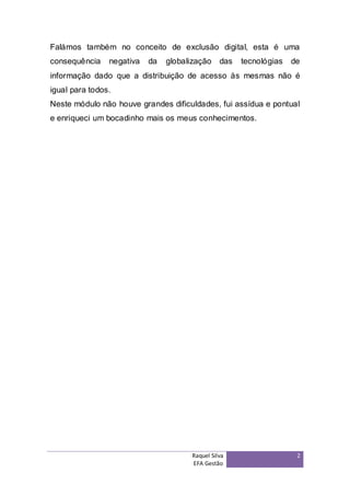 Falámos também no conceito de exclusão digital, esta é uma
consequência    negativa   da   globalização    das   tecnológias   de
informação dado que a distribuição de acesso às mesmas não é
igual para todos.
Neste módulo não houve grandes dificuldades, fui assídua e pontual
e enriqueci um bocadinho mais os meus conhecimentos.




                                      Raquel Silva                   2
                                      EFA Gestão
 