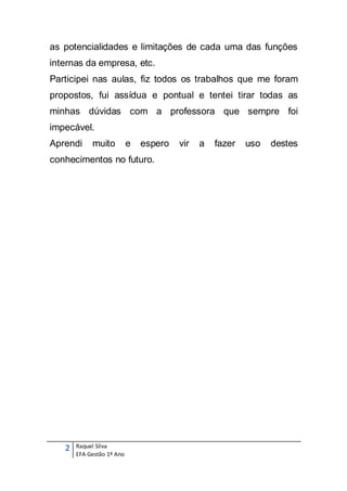 as potencialidades e limitações de cada uma das funções
internas da empresa, etc.
Participei nas aulas, fiz todos os trabalhos que me foram
propostos, fui assídua e pontual e tentei tirar todas as
minhas dúvidas com a professora que sempre foi
impecável.
Aprendi     muito          e   espero   vir   a   fazer   uso   destes
conhecimentos no futuro.




   2   Raquel Silva
       EFA Gestão 1º Ano
 