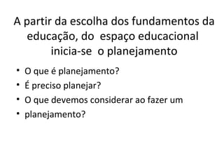 A partir da escolha dos fundamentos da educação, do  espaço educacional  inicia-se  o planejamento O que é planejamento? É preciso planejar?  O que devemos considerar ao fazer um planejamento? 