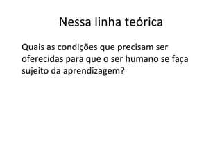 Nessa linha teórica Quais as condições que precisam ser oferecidas para que o ser humano se faça sujeito da aprendizagem? 