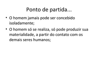 Ponto de partida... O homem jamais pode ser concebido isoladamente; O homem só se realiza, só pode produzir sua materialidade, a partir do contato com os demais seres humanos; 