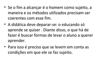 Se o fim a alcançar é o homem como sujeito, a maneira e os métodos utilizados precisam ser coerentes com esse fim. A didática deve deparar-se: o educando só aprende se quiser . Diante disso, o que há de fazer é buscar formas de levar o aluno a querer aprender.  Para isso é preciso que se levem em conta as condições em que ele se faz sujeito. 