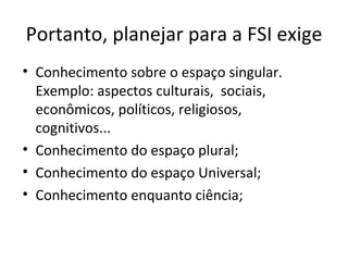 Portanto, planejar para a FSI exige Conhecimento sobre o espaço singular. Exemplo: aspectos culturais,  sociais, econômicos, políticos, religiosos, cognitivos... Conhecimento do espaço plural; Conhecimento do espaço Universal; Conhecimento enquanto ciência; 