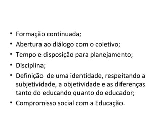 Formação continuada; Abertura ao diálogo com o coletivo; Tempo e disposição para planejamento; Disciplina; Definição  de uma identidade, respeitando a subjetividade, a objetividade e as diferenças tanto do educando quanto do educador; Compromisso social com a Educação. 