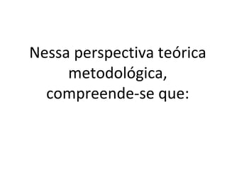 Nessa perspectiva teórica metodológica, compreende-se que: 