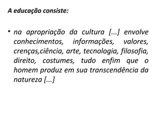 A educação consiste: na apropriação da cultura [...] envolve conhecimentos, informações, valores, crenças,ciência, arte, tecnologia, filosofia, direito, costumes, tudo enfim que o homem produz em sua transcendência da natureza [...]  