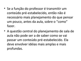 Se a função do professor é transmitir um conteúdo pré-estabelecido, então não é necessário mais planejamento do que pensar um pouco, antes da aula, sobre o “como” fazer. A questão central do planejamento de sala de aula não pode ser a de saber como se vai passar um conteúdo pré-estabelecido. Ela deve envolver idéias mais amplas e mais profundas. 