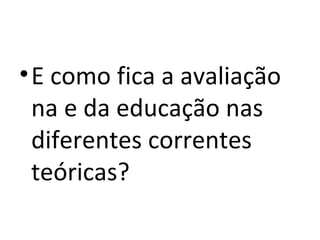 E como fica a avaliação na e da educação nas diferentes correntes teóricas? 