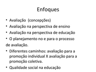 Enfoques Avaliação  (concepções) Avaliação na perspectiva de ensino Avaliação na perspectiva de educação O planejamento no e para o processo  de avaliação. Diferentes caminhos: avaliação para a promoção individual X avaliação para a promoção coletiva. Qualidade social na educação 