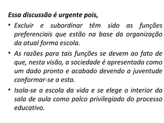 Essa discussão é urgente pois, Excluir e subordinar têm sido as funções preferenciais que estão na base da organização da atual forma escola.  As razões para tais funções se devem ao fato de que, nesta visão, a sociedade é apresentada como um dado pronto e acabado devendo a juventude conformar-se a esta.  Isola-se a escola da vida e se elege o interior da sala de aula como palco privilegiado do processo educativo. 