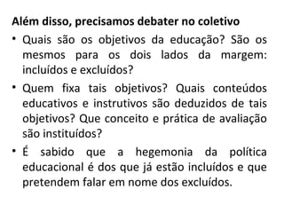 Além disso, precisamos debater no coletivo Quais são os objetivos da educação? São os mesmos para os dois lados da margem: incluídos e excluídos? Quem fixa tais objetivos? Quais conteúdos educativos e instrutivos são deduzidos de tais objetivos? Que conceito e prática de avaliação são instituídos?  É sabido que a hegemonia da política educacional é dos que já estão incluídos e que pretendem falar em nome dos excluídos.  