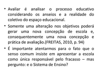 Avaliar é analisar o processo educativo considerando os anseios e a realidade do coletivo do espaço educacional. Somente uma alteração nos objetivos poderá gerar uma nova concepção de escola e, consequentemente uma nova concepção e prática de avaliação.(FREITAS, 2010, p. 94) É importante atentarmos para o fato que o senso comum insiste em apresentar a escola como única responsável pelo fracasso – mas pergunto: e o Sistema de Ensino? 