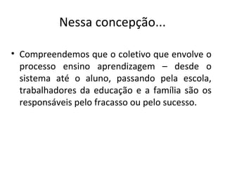 Nessa concepção... Compreendemos que o coletivo que envolve o processo ensino aprendizagem – desde o sistema até o aluno, passando pela escola, trabalhadores da educação e a família são os responsáveis pelo fracasso ou pelo sucesso. 