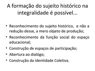 A formação do sujeito histórico na integralidade é possível... Reconhecimento do sujeito histórico,  e não a redução desse, a mero objeto de produção; Reconhecimento da função social do espaço educacional; Construção de espaços de participação;  Abertura ao dialógo; Construção da Identidade Coletiva. 