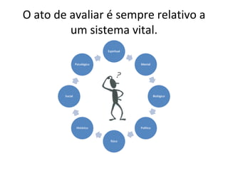 O ato de avaliar é sempre relativo a um sistema vital. 