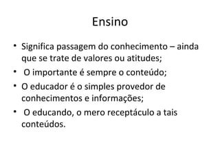 Ensino Significa passagem do conhecimento – ainda que se trate de valores ou atitudes; O importante é sempre o conteúdo; O educador é o simples provedor de conhecimentos e informações; O educando, o mero receptáculo a tais conteúdos. 
