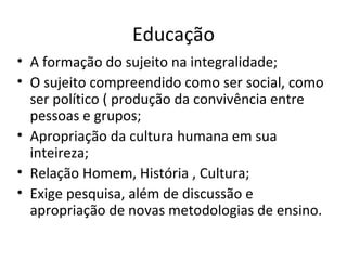 Educação A formação do sujeito na integralidade; O sujeito compreendido como ser social, como ser político ( produção da convivência entre pessoas e grupos; Apropriação da cultura humana em sua inteireza; Relação Homem, História , Cultura; Exige pesquisa, além de discussão e apropriação de novas metodologias de ensino. 